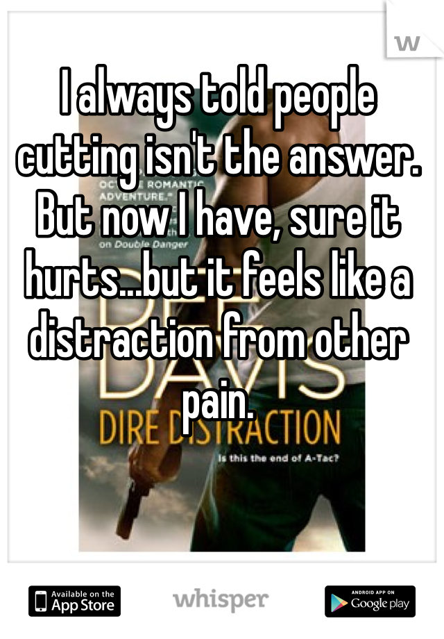 I always told people cutting isn't the answer. But now I have, sure it hurts...but it feels like a distraction from other pain.