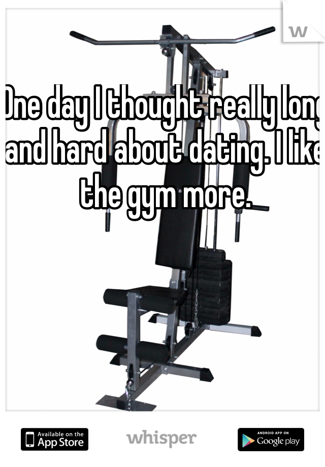 One day I thought really long and hard about dating. I like the gym more. 