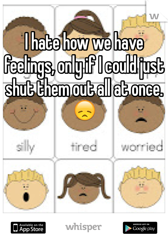 I hate how we have feelings, only if I could just shut them out all at once. 😞