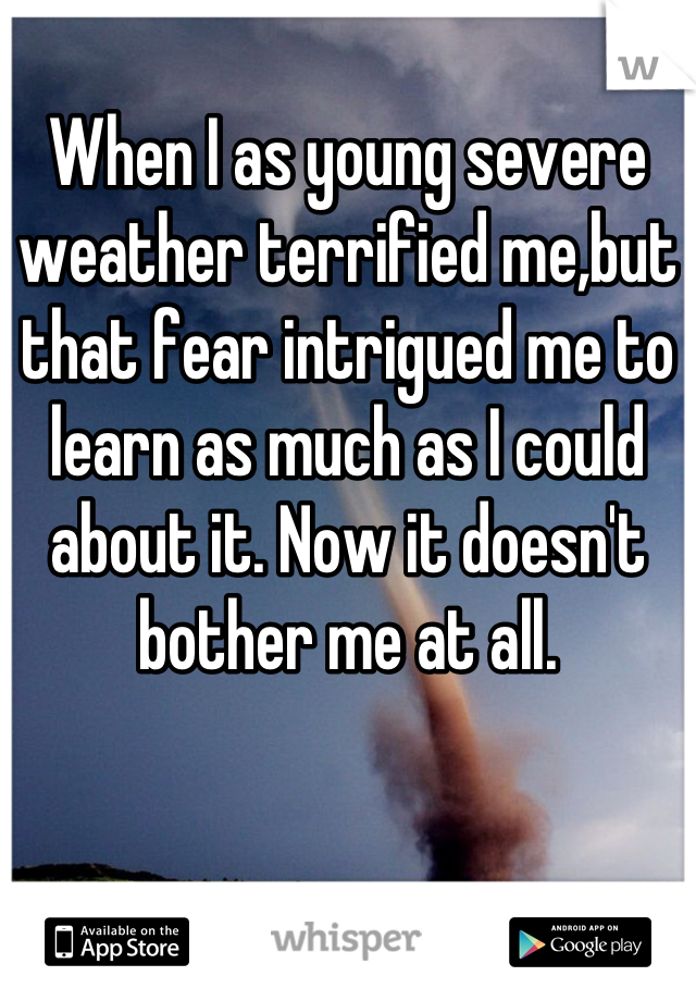 When I as young severe weather terrified me,but that fear intrigued me to learn as much as I could about it. Now it doesn't bother me at all.