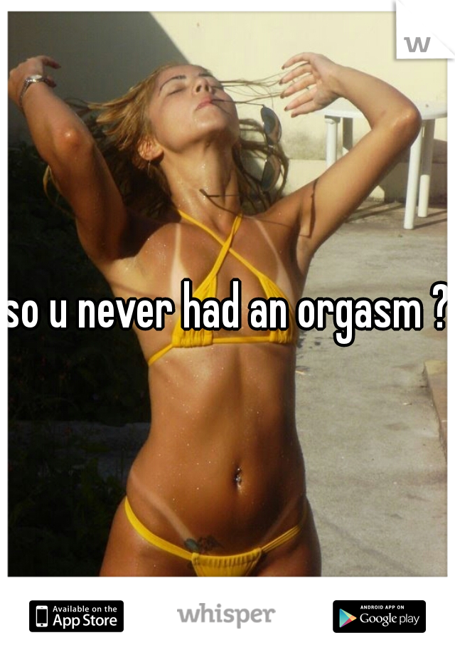 so u never had an orgasm ?