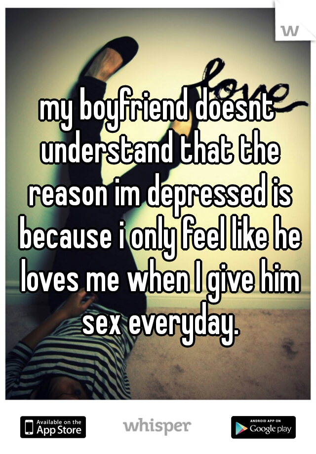 my boyfriend doesnt understand that the reason im depressed is because i only feel like he loves me when I give him sex everyday.