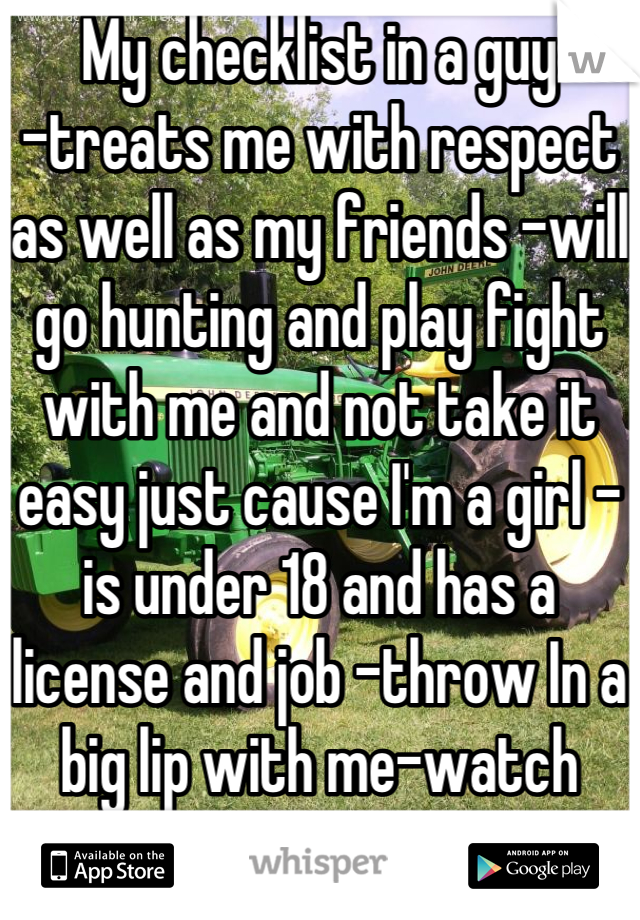 My checklist in a guy 
-treats me with respect as well as my friends -will go hunting and play fight with me and not take it easy just cause I'm a girl -is under 18 and has a license and job -throw In a big lip with me-watch movies-and just be there for me when I need them 
Why can't I have this 