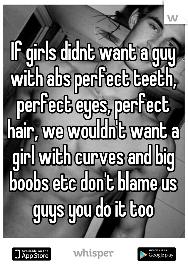 If girls didnt want a guy with abs perfect teeth, perfect eyes, perfect hair, we wouldn't want a girl with curves and big boobs etc don't blame us guys you do it too