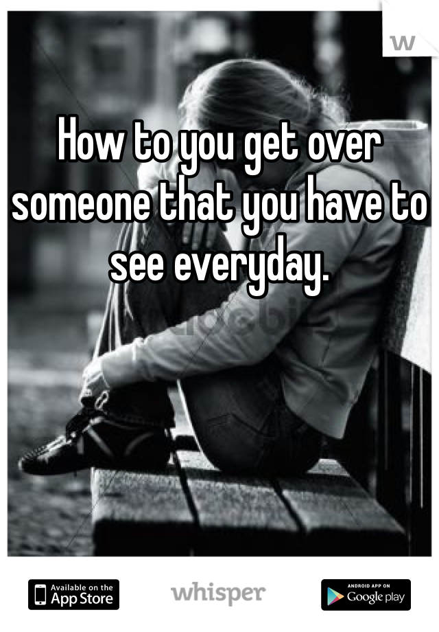 How to you get over someone that you have to see everyday. 