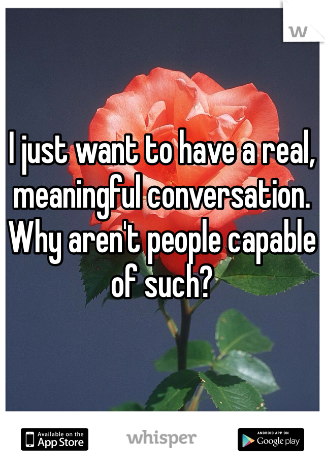 I just want to have a real, meaningful conversation. Why aren't people capable of such?