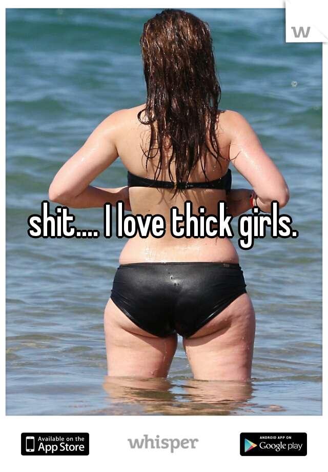 shit.... I love thick girls.