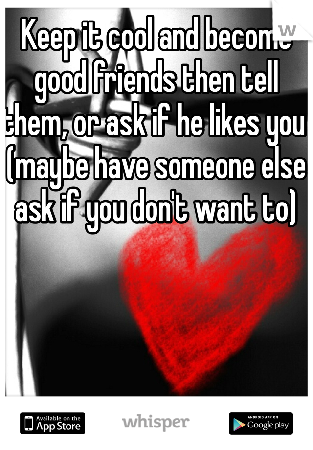 Keep it cool and become good friends then tell them, or ask if he likes you (maybe have someone else ask if you don't want to)