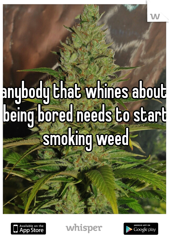 anybody that whines about being bored needs to start smoking weed