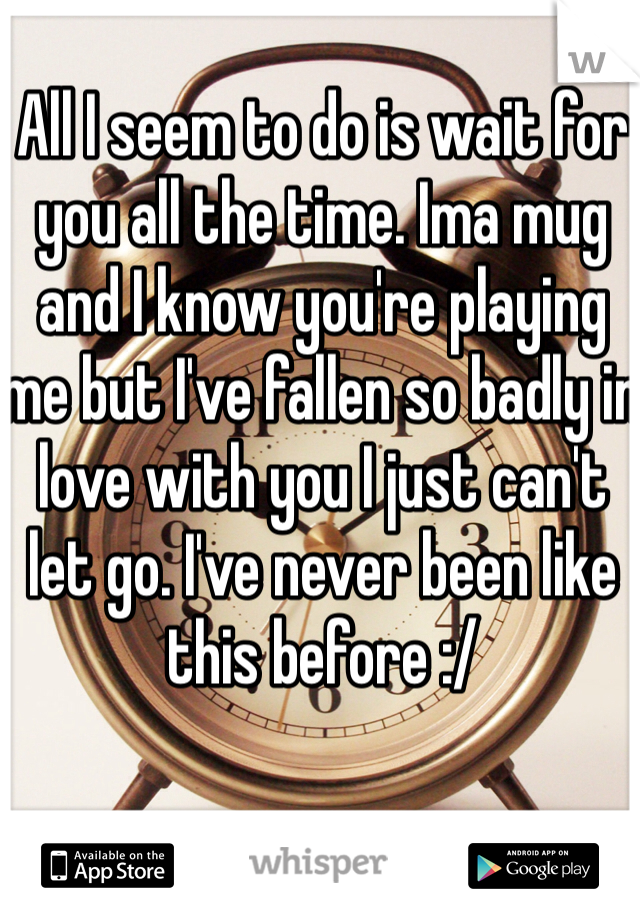 All I seem to do is wait for you all the time. Ima mug and I know you're playing me but I've fallen so badly in love with you I just can't let go. I've never been like this before :/