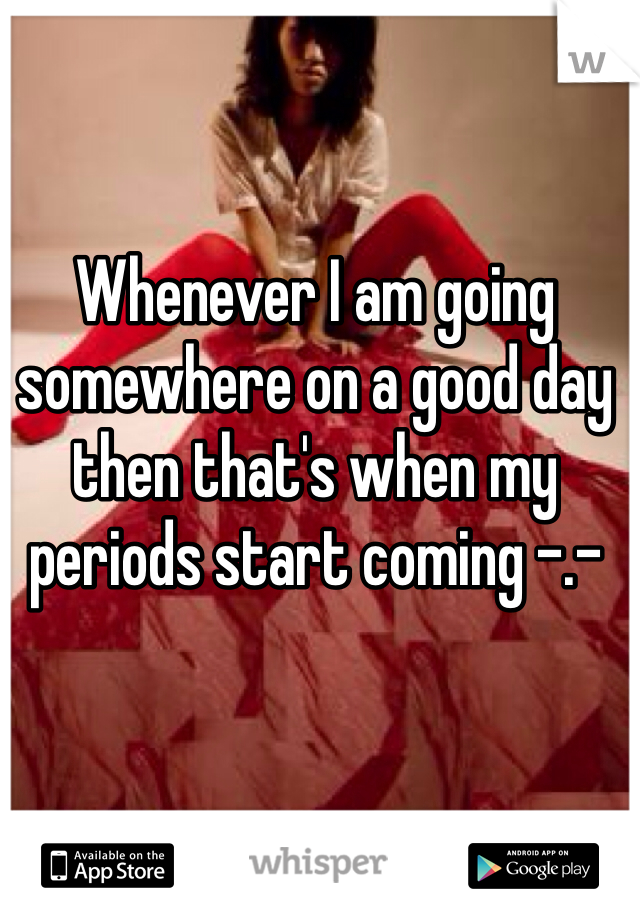 Whenever I am going somewhere on a good day then that's when my periods start coming -.-