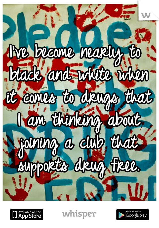 I've become nearly to black and white when it comes to drugs that I am thinking about joining a club that supports drug free.