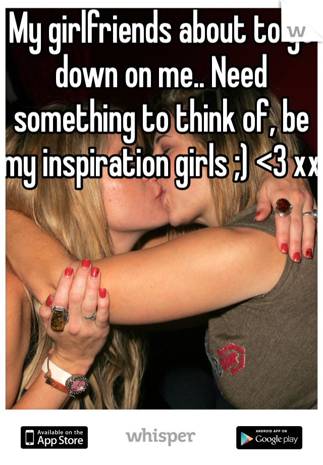 My girlfriends about to go down on me.. Need something to think of, be my inspiration girls ;) <3 xx