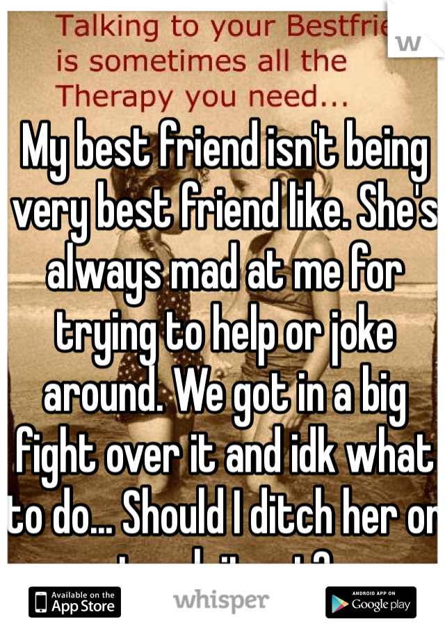 My best friend isn't being very best friend like. She's always mad at me for trying to help or joke around. We got in a big fight over it and idk what to do... Should I ditch her or tough it out?