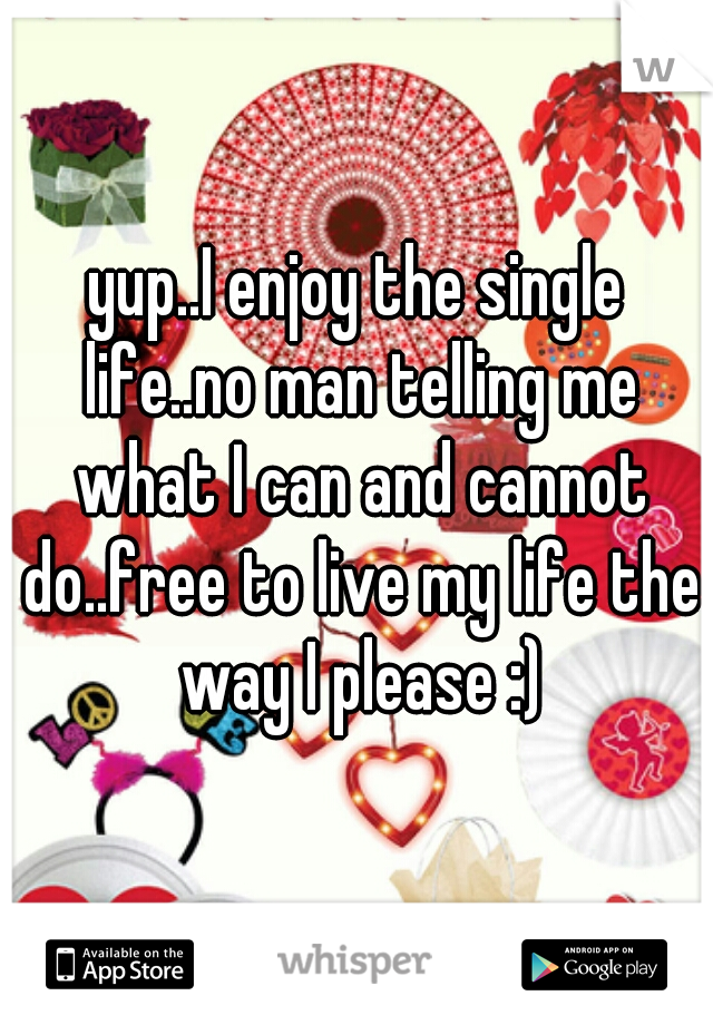 yup..I enjoy the single life..no man telling me what I can and cannot do..free to live my life the way I please :)