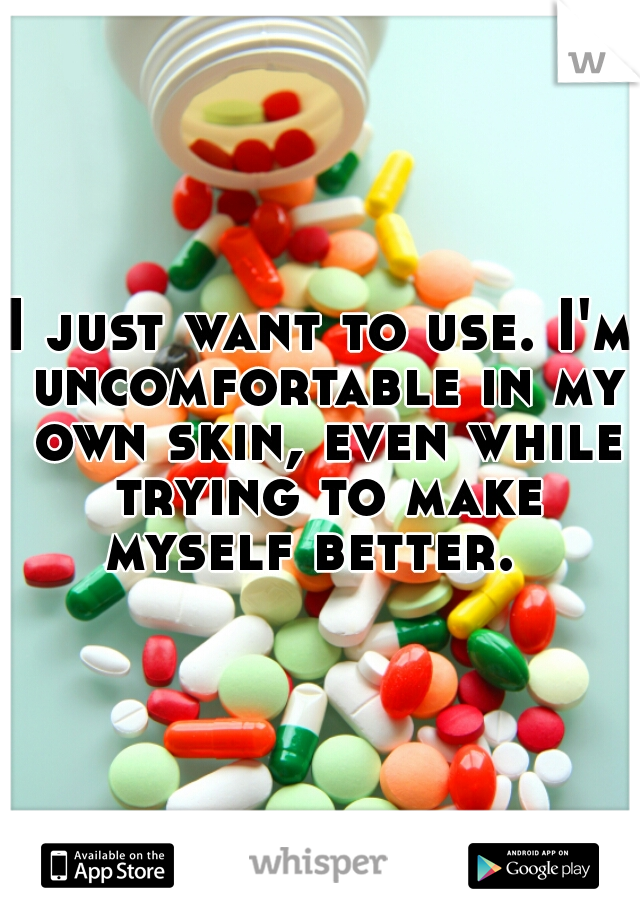 I just want to use. I'm uncomfortable in my own skin, even while trying to make myself better.  