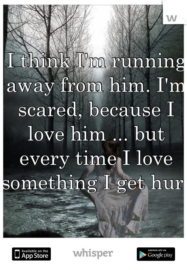 I think I'm running away from him. I'm scared, because I love him ... but every time I love something I get hurt