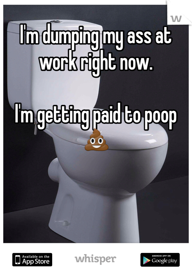 I'm dumping my ass at work right now. 

I'm getting paid to poop 💩