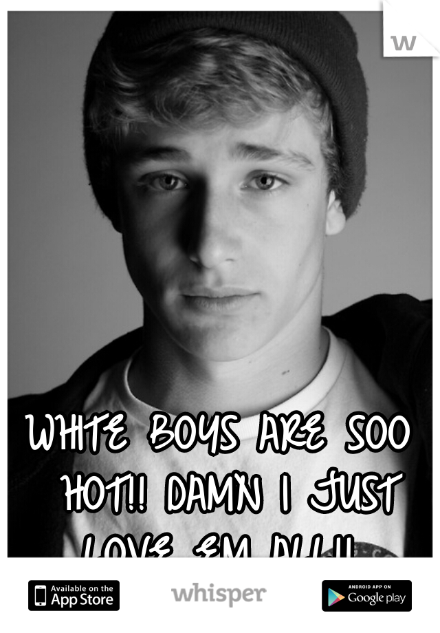 WHITE BOYS ARE SOO HOT!! DAMN I JUST LOVE EM ALL!! 