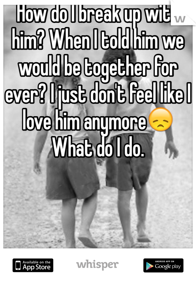 How do I break up with him? When I told him we would be together for ever? I just don't feel like I love him anymore😞 
What do I do. 