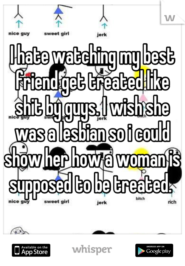 I hate watching my best friend get treated like shit by guys. I wish she was a lesbian so i could show her how a woman is supposed to be treated. 