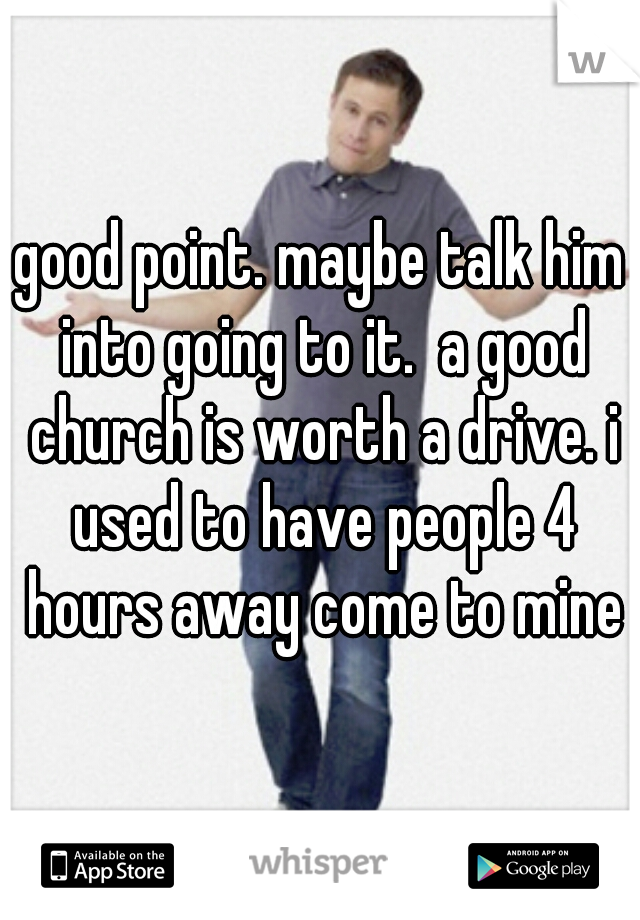 good point. maybe talk him into going to it.  a good church is worth a drive. i used to have people 4 hours away come to mine