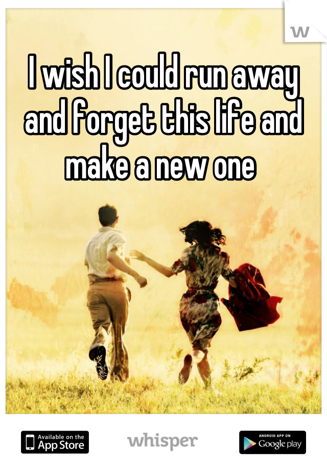 I wish I could run away and forget this life and make a new one 