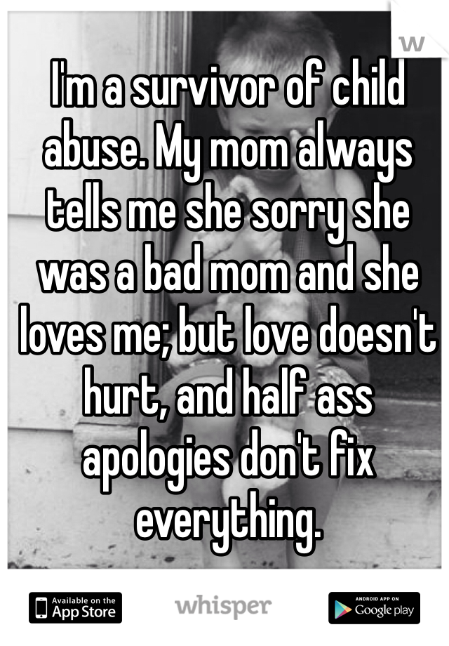 I'm a survivor of child abuse. My mom always tells me she sorry she was a bad mom and she loves me; but love doesn't hurt, and half ass apologies don't fix everything. 