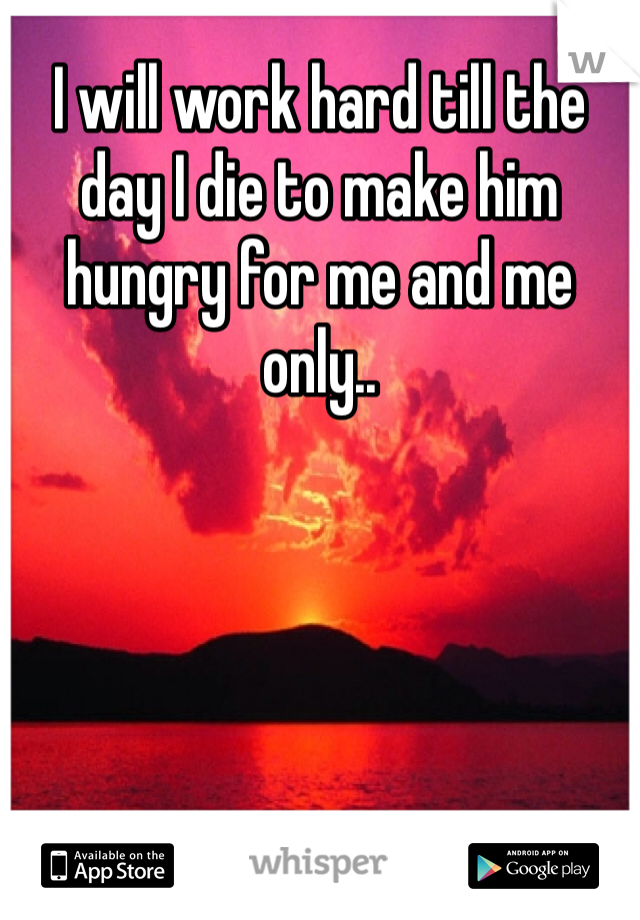 I will work hard till the day I die to make him hungry for me and me only..