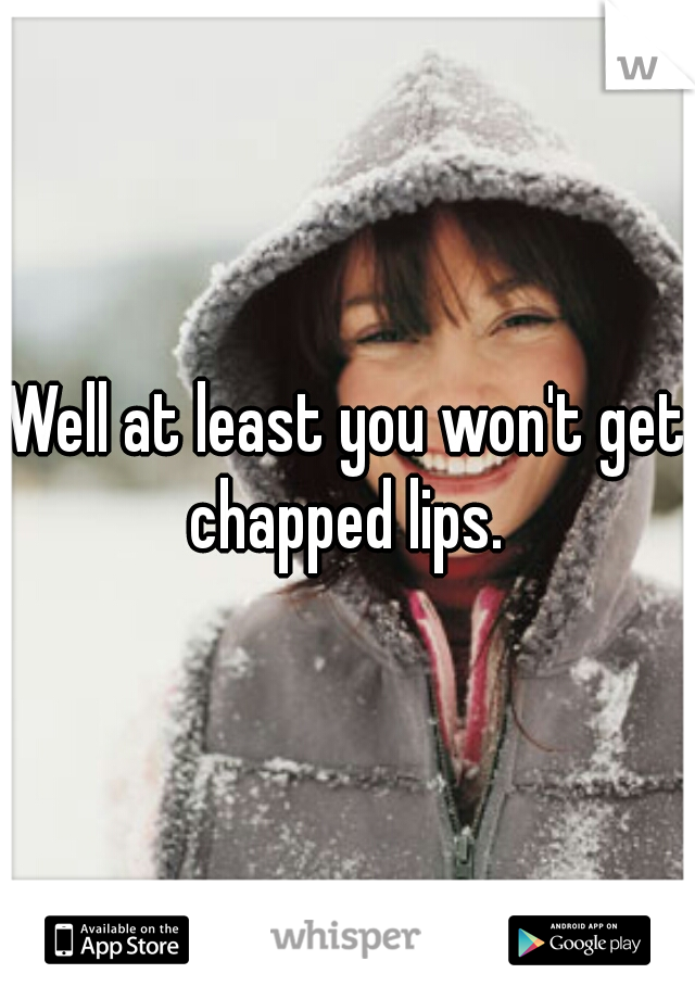 Well at least you won't get chapped lips. 