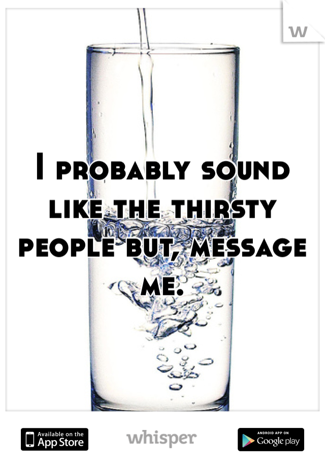 I probably sound like the thirsty people but, message me. 