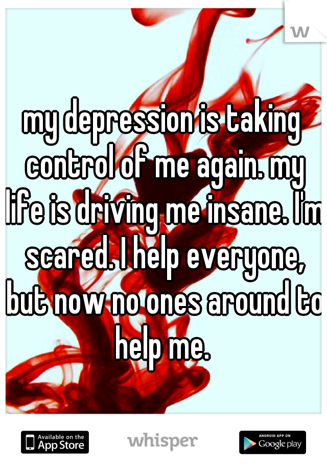 my depression is taking control of me again. my life is driving me insane. I'm scared. I help everyone, but now no ones around to help me. 