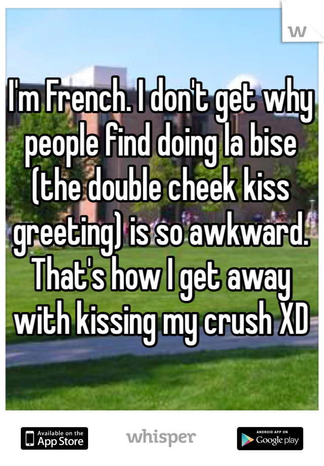 I'm French. I don't get why people find doing la bise (the double cheek kiss greeting) is so awkward. That's how I get away with kissing my crush XD