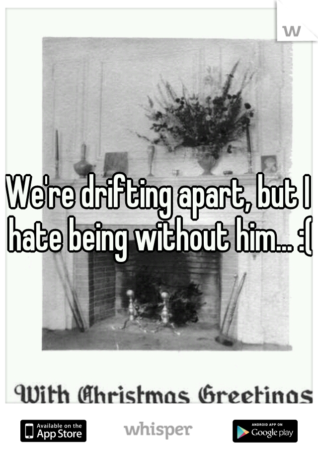 We're drifting apart, but I hate being without him... :(