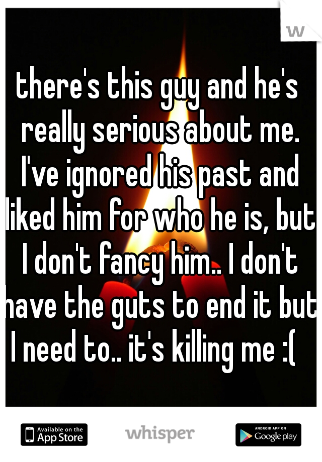 there's this guy and he's really serious about me. I've ignored his past and liked him for who he is, but I don't fancy him.. I don't have the guts to end it but I need to.. it's killing me :(  