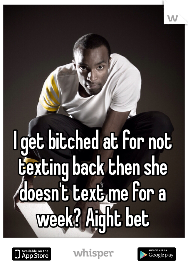 I get bitched at for not texting back then she doesn't text me for a week? Aight bet