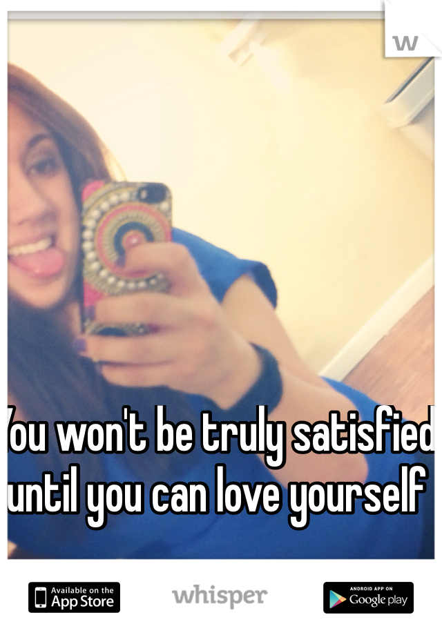 You won't be truly satisfied until you can love yourself