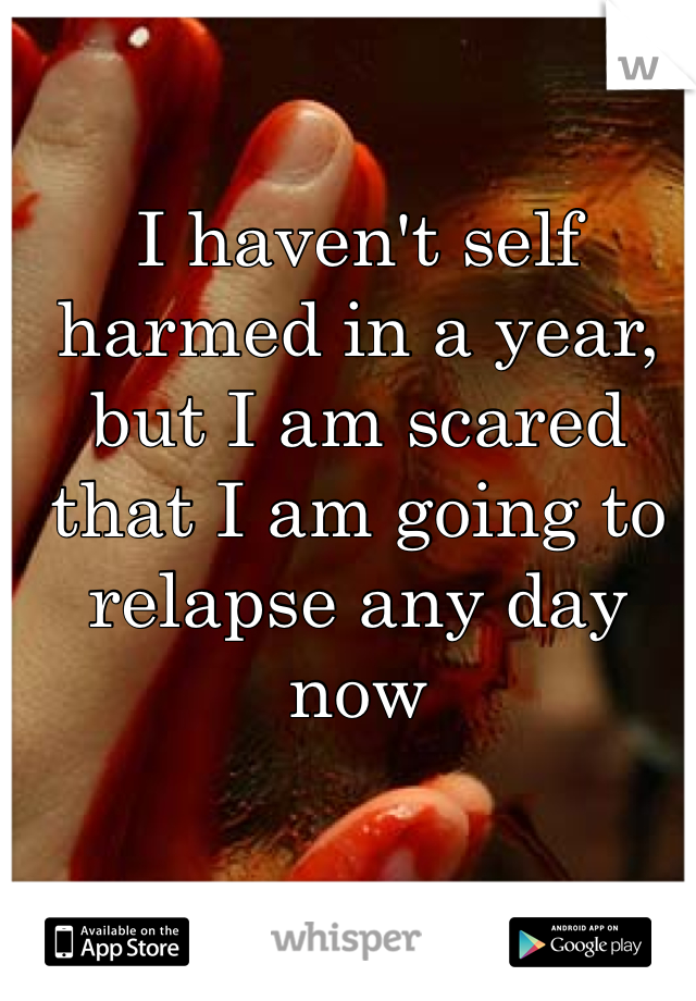 I haven't self harmed in a year, but I am scared that I am going to relapse any day now 