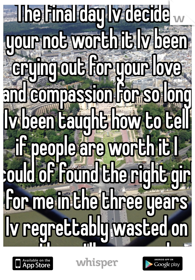 The final day Iv decided your not worth it Iv been crying out for your love and compassion for so long Iv been taught how to tell if people are worth it I could of found the right girl for me in the three years Iv regrettably wasted on you I hope I'll never make that mistake again I hope your happy with your jar of hearts because I'm happy with my stitched heart knowing I'm a better person from moving on from you because I don't want my heart trapped in your petty jar of despair waiting for you .