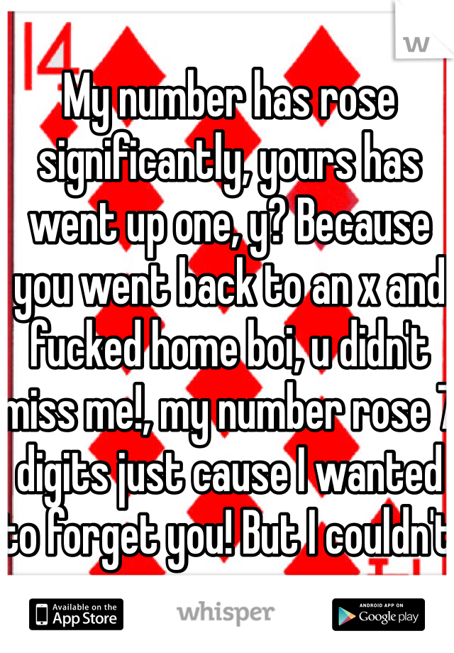 My number has rose significantly, yours has went up one, y? Because you went back to an x and fucked home boi, u didn't miss me!, my number rose 7 digits just cause I wanted to forget you! But I couldn't 