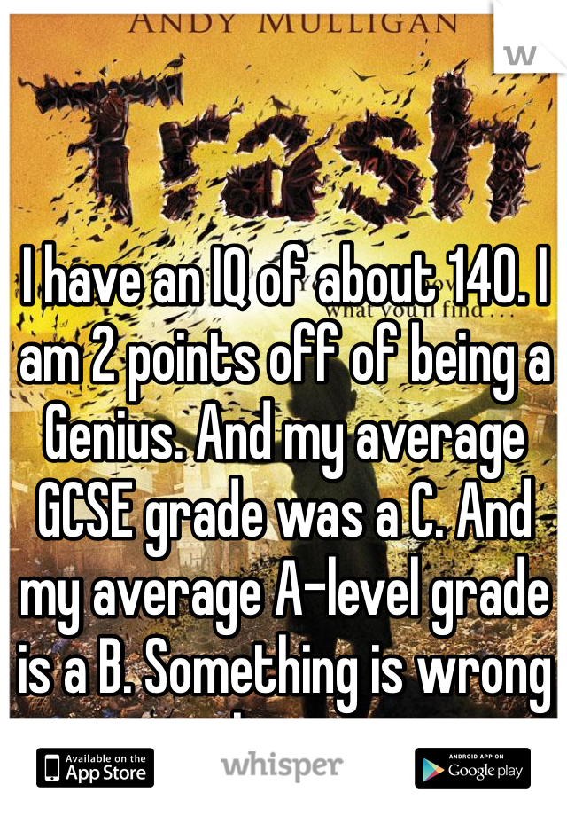 I have an IQ of about 140. I am 2 points off of being a Genius. And my average GCSE grade was a C. And my average A-level grade is a B. Something is wrong here.