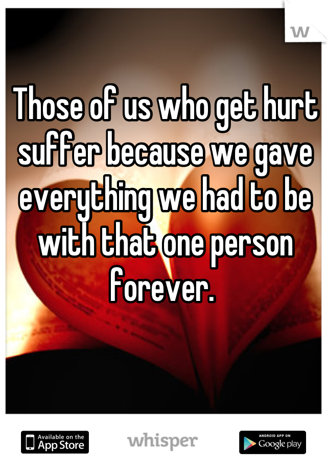 Those of us who get hurt suffer because we gave everything we had to be with that one person forever. 