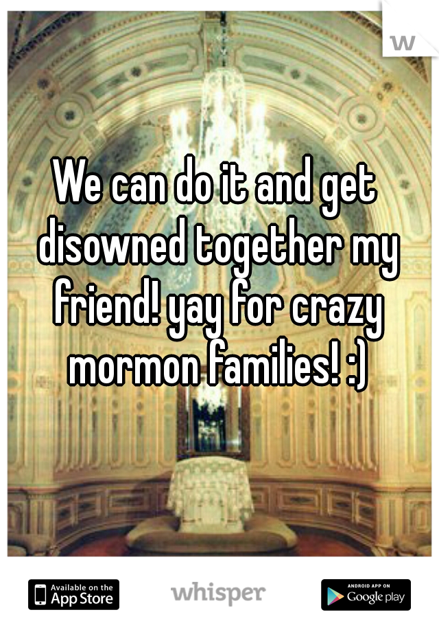 We can do it and get disowned together my friend! yay for crazy mormon families! :)