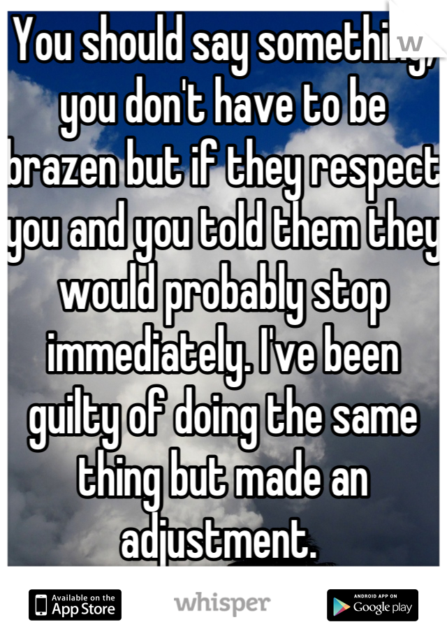 You should say something, you don't have to be brazen but if they respect you and you told them they would probably stop immediately. I've been guilty of doing the same thing but made an adjustment. 
