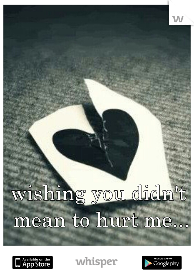 wishing you didn't mean to hurt me...