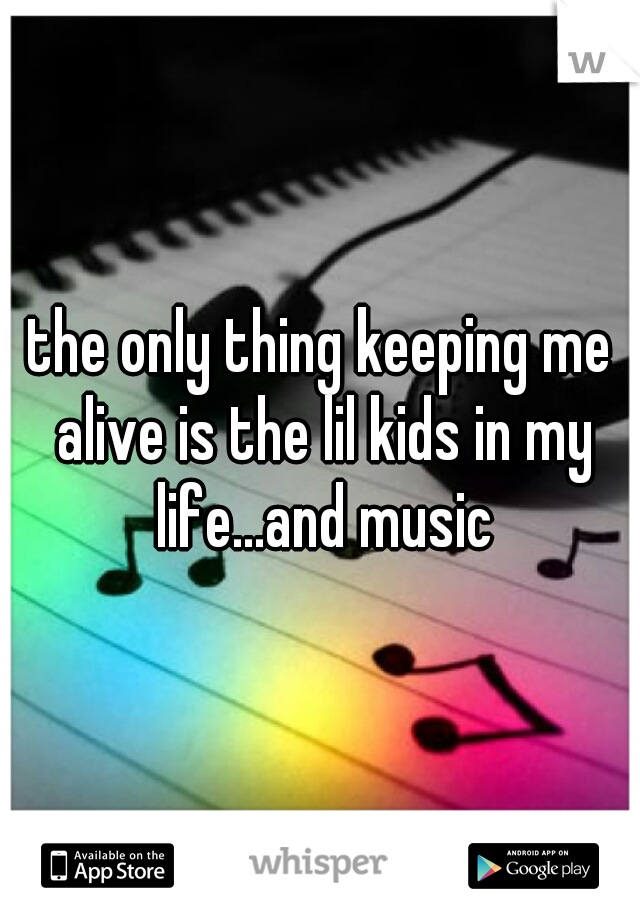 the only thing keeping me alive is the lil kids in my life...and music