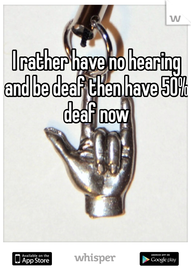 I rather have no hearing and be deaf then have 50% deaf now 