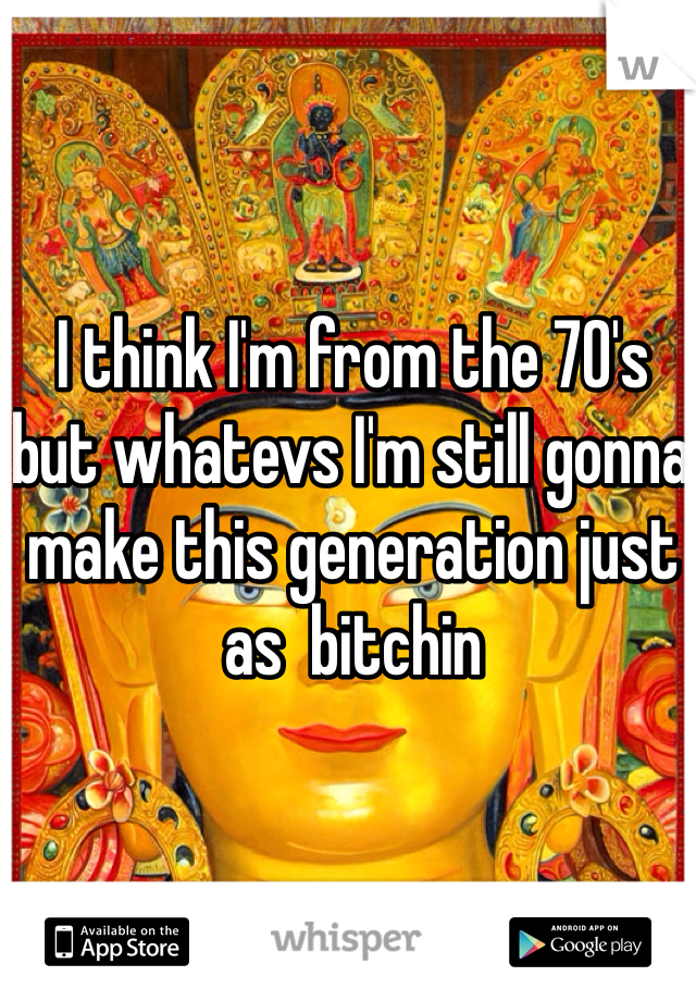 I think I'm from the 70's but whatevs I'm still gonna make this generation just as  bitchin