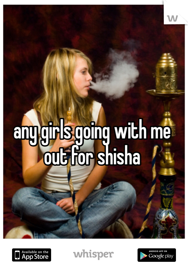 any girls going with me out for shisha 