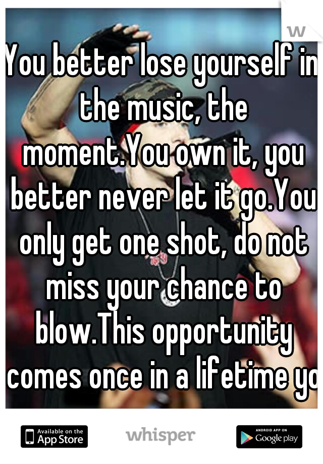 You better lose yourself in the music, the moment.You own it, you better never let it go.You only get one shot, do not miss your chance to blow.This opportunity comes once in a lifetime yo